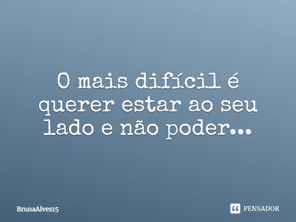 O mais difícil é querer estar ao seu lado e não poder...... Frase de BrunaAlves15.