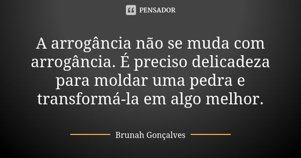 A arrogância não se muda com arrogância. É preciso delicadeza para moldar uma pedra e transformá-la em algo melhor.... Frase de Brunah Gonçalves.