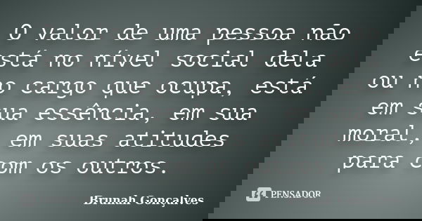 O valor de uma pessoa não está no nível social dela ou no cargo que ocupa, está em sua essência, em sua moral, em suas atitudes para com os outros.... Frase de Brunah Gonçalves.