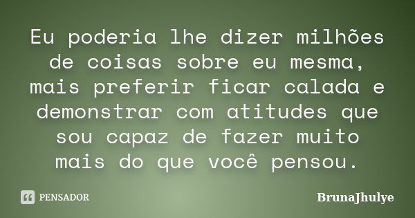 Eu poderia lhe dizer milhões de coisas sobre eu mesma, mais preferir ficar calada e demonstrar com atitudes que sou capaz de fazer muito mais do que você pensou... Frase de BrunaJhulye.