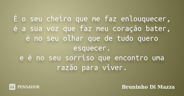 É o seu cheiro que me faz enlouquecer, é a sua voz que faz meu coração bater, é no seu olhar que de tudo quero esquecer. e é no seu sorriso que encontro uma raz... Frase de Bruninho Di Mazza.