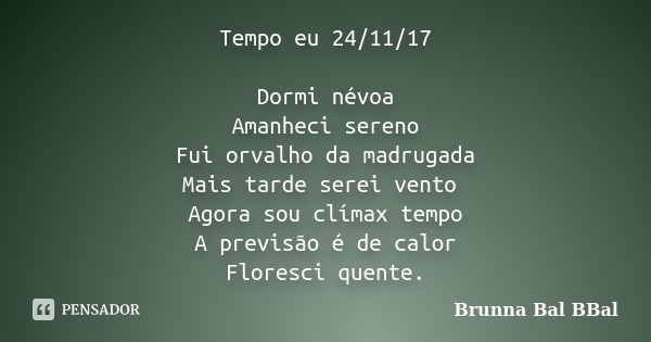 Tempo eu 24/11/17 Dormi névoa Amanheci sereno Fui orvalho da madrugada Mais tarde serei vento Agora sou clímax tempo A previsão é de calor Floresci quente.... Frase de Brunna Bal BBal.