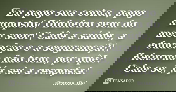 Eu pago sua conta, pago imposto/ Dinheiro vem do meu suor/ Cadê a saúde, a educação e a segurança?/ Retorno não tem, por quê? Cale se, já sei a resposta!... Frase de Brunna Bal.