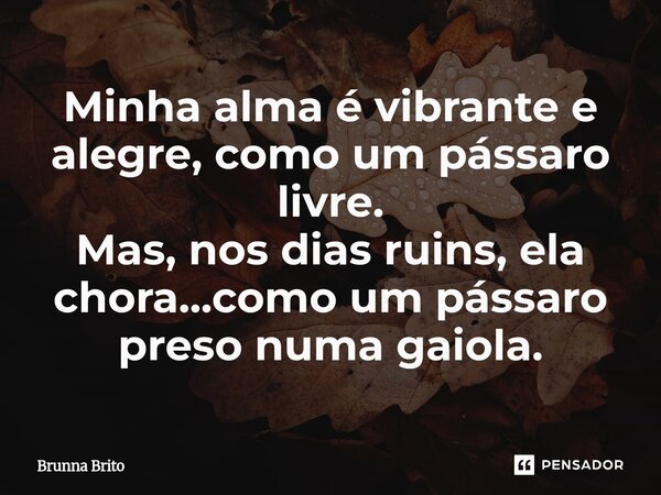 ⁠Minha alma é vibrante e alegre, como um pássaro livre. Mas, nos dias ruins, ela chora...como um pássaro preso numa gaiola.... Frase de Brunna Brito.