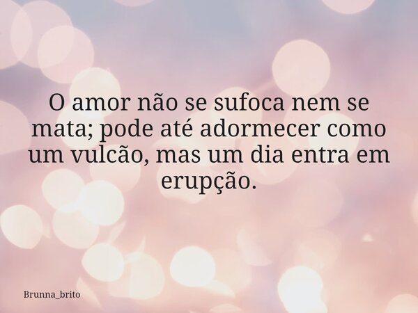 O amor não se sufoca nem se mata; pode até adormecer como um vulcão, mas um dia entra em erupção.... Frase de Brunna_brito.