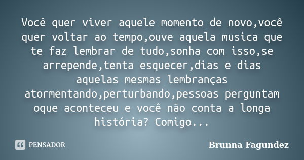 Você quer viver aquele momento de novo,você quer voltar ao tempo,ouve aquela musica que te faz lembrar de tudo,sonha com isso,se arrepende,tenta esquecer,dias e... Frase de Brunna Fagundez.