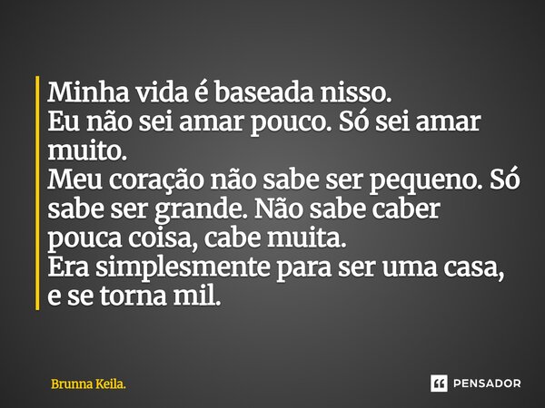 Minha vida é ⁠baseada nisso. Eu não sei amar pouco. Só sei amar muito. Meu coração não sabe ser pequeno. Só sabe ser grande. Não sabe caber pouca coisa, cabe mu... Frase de Brunna Keila..