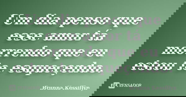Um dia penso que esse amor tá morrendo que eu estou te esqueçendo.... Frase de Brunna Kessillyn.