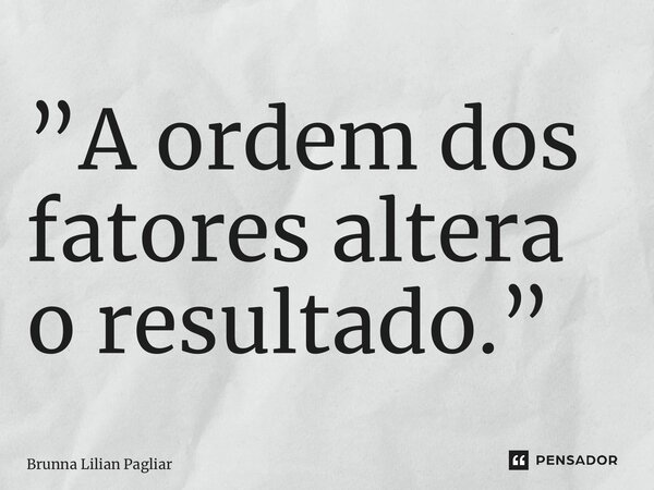 ⁠”A ordem dos fatores altera o resultado.”... Frase de Brunna Lilian Pagliarini.