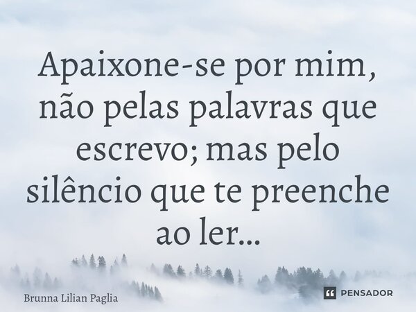 ⁠Apaixone-se por mim, não pelas palavras que escrevo; mas pelo silêncio que te preenche ao ler…... Frase de Brunna Lilian Pagliarini.