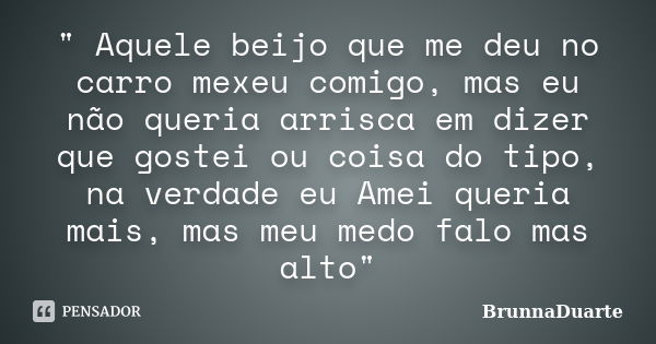 " Aquele beijo que me deu no carro mexeu comigo, mas eu não queria arrisca em dizer que gostei ou coisa do tipo, na verdade eu Amei queria mais, mas meu me... Frase de BrunnaDuarte.