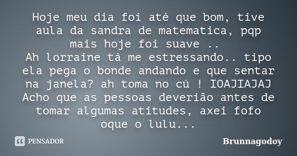 Hoje meu dia foi até que bom, tive aula da sandra de matematica, pqp mais hoje foi suave .. Ah lorraine tá me estressando.. tipo ela pega o bonde andando e que ... Frase de Brunnagodoy.