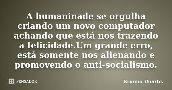 A humaninade se orgulha criando um novo computador achando que está nos trazendo a felicidade.Um grande erro, está somente nos alienando e promovendo o anti-soc... Frase de Brunno Duarte..