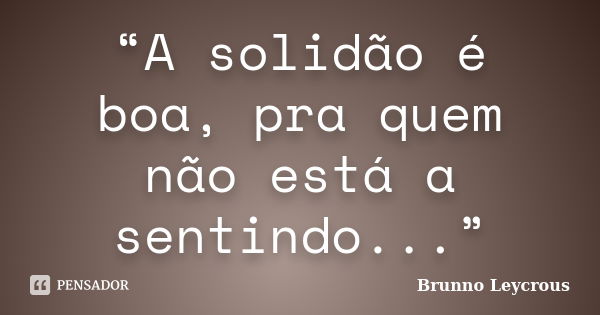 “A solidão é boa, pra quem não está a sentindo...”... Frase de Brunno Leycrous.