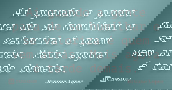 Ai guando a gente para de se humilhar e se valoriza é quem vem atrás. Mais agora é tarde demais.... Frase de Brunno Lopez.