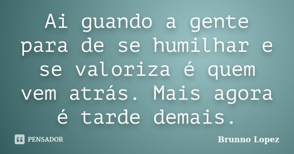 Ai guando a gente para de se humilhar e se valoriza é quem vem atrás. Mais agora é tarde demais.... Frase de Brunno Lopez.