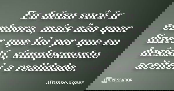 Eu deixo você ir embora, mais não quer dizer que foi por que eu desisti, simplesmente aceitei a realidade.... Frase de Brunno Lopez.