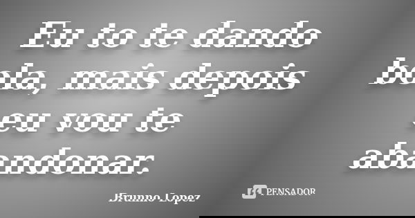 Eu to te dando bola, mais depois eu vou te abandonar.... Frase de Brunno Lopez.