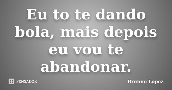 Eu to te dando bola, mais depois eu vou te abandonar.... Frase de Brunno Lopez.