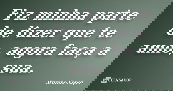 Fiz minha parte de dizer que te amo, agora faça a sua.... Frase de Brunno Lopez.