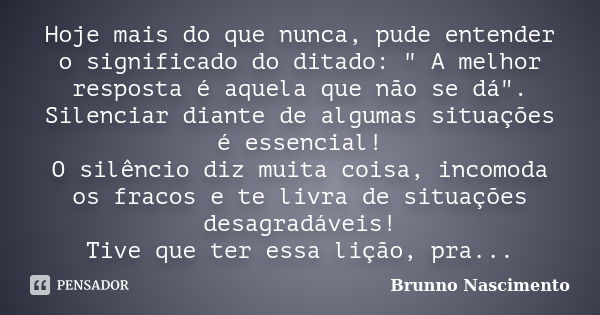 Hoje mais do que nunca, pude entender o significado do ditado: " A melhor resposta é aquela que não se dá". Silenciar diante de algumas situações é es... Frase de Brunno Nascimento.