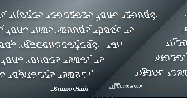 A única certeza que tenho, é que uma manhã após a Grande Ressurreição, eu verei que nunca amei a Deus como deveria amar!... Frase de Brunno Saint.