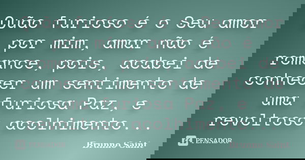 Quão furioso é o Seu amor por mim, amar não é romance, pois, acabei de conhecer um sentimento de uma furiosa Paz, e revoltoso acolhimento...... Frase de Brunno Saint.