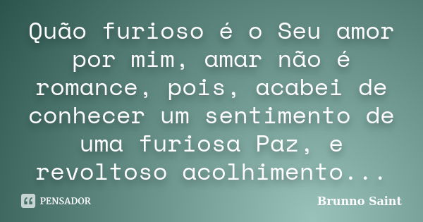 Quão furioso é o Seu amor por mim, amar não é romance, pois, acabei de conhecer um sentimento de uma furiosa Paz, e revoltoso acolhimento...... Frase de Brunno Saint.