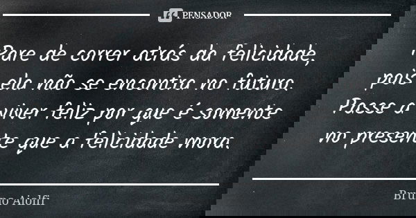 Pare de correr atrás da felicidade, pois ela não se encontra no futuro. Passe a viver feliz por que é somente no presente que a felicidade mora.... Frase de Bruno Aiolfi.