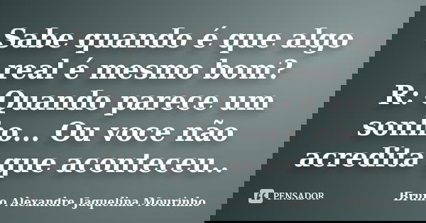 Sabe quando é que algo real é mesmo bom? R: Quando parece um sonho... Ou voce não acredita que aconteceu..... Frase de Bruno Alexandre Jaquelina Mourinho.