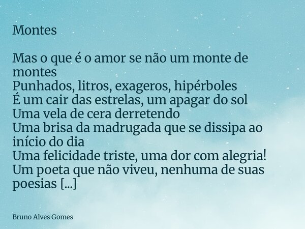 Montes Mas o que é o amor se não um monte de montes Punhados, litros, exageros, hipérboles É um cair das estrelas, um apagar do sol Uma vela de cera derretendo ... Frase de Bruno Alves Gomes.