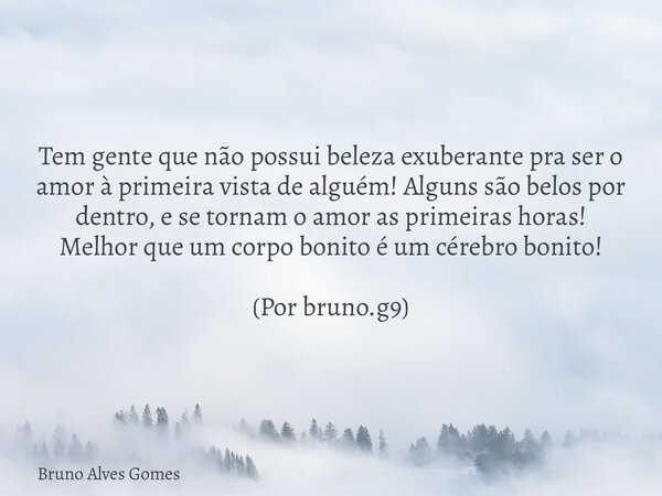 Tem gente que não possui beleza exuberante pra ser o amor à primeira vista de alguém! Alguns são belos por dentro, e se tornam o amor as primeiras horas!
Melhor... Frase de Bruno Alves Gomes.