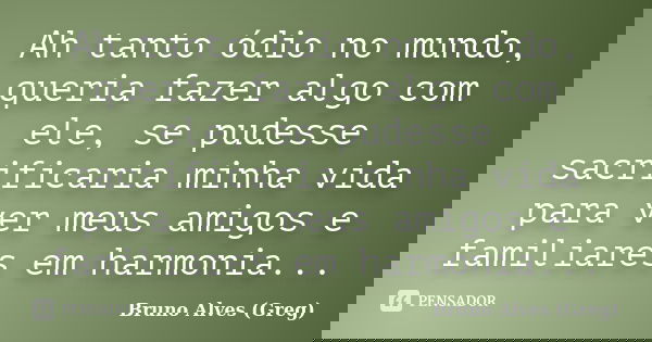 Ah tanto ódio no mundo, queria fazer algo com ele, se pudesse sacrificaria minha vida para ver meus amigos e familiares em harmonia...... Frase de Bruno Alves (Greg).