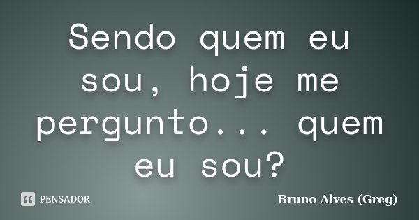 Sendo quem eu sou, hoje me pergunto... quem eu sou?... Frase de Bruno Alves (Greg).