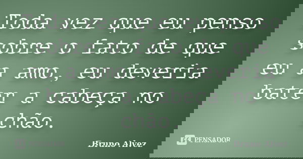 Toda vez que eu penso sobre o fato de que eu a amo, eu deveria bater a cabeça no chão.... Frase de Bruno Alvez.