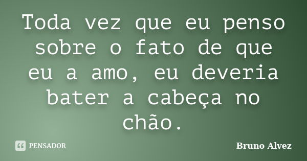 Toda vez que eu penso sobre o fato de que eu a amo, eu deveria bater a cabeça no chão.... Frase de Bruno Alvez.