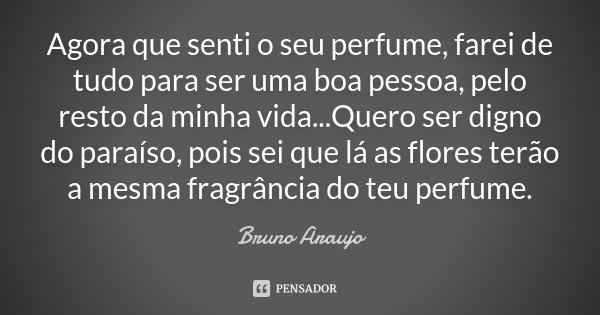 Agora que senti o seu perfume, farei de tudo para ser uma boa pessoa, pelo resto da minha vida...Quero ser digno do paraíso, pois sei que lá as flores terão a m... Frase de Bruno Araujo.