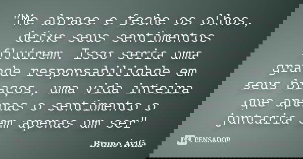 "Me abrace e feche os olhos, deixe seus sentimentos fluírem. Isso seria uma grande responsabilidade em seus braços, uma vida inteira que apenas o sentiment... Frase de Bruno Ávila.