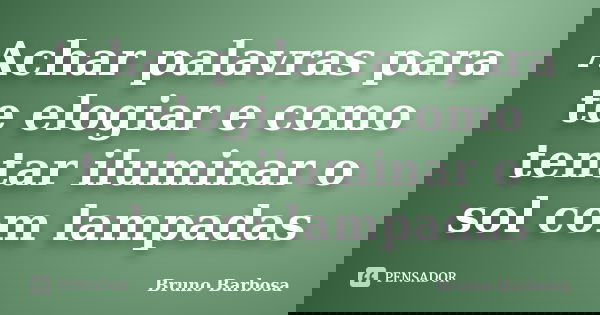 Achar palavras para te elogiar e como tentar iluminar o sol com lampadas... Frase de Bruno Barbosa.