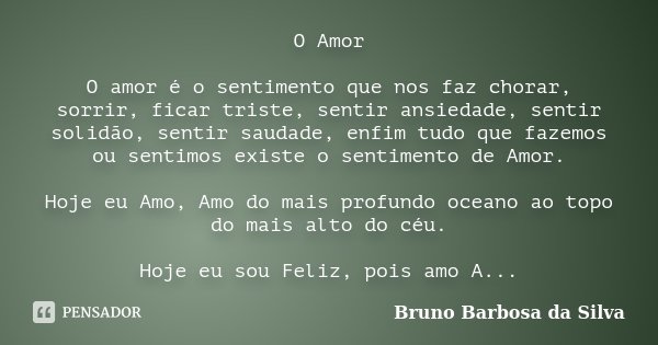 O Amor O amor é o sentimento que nos faz chorar, sorrir, ficar triste, sentir ansiedade, sentir solidão, sentir saudade, enfim tudo que fazemos ou sentimos exis... Frase de Bruno Barbosa da Silva.