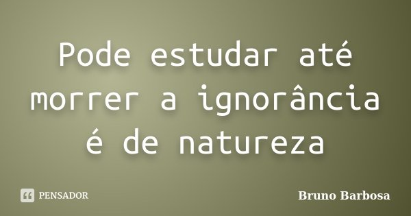 Pode estudar até morrer a ignorância é de natureza... Frase de Bruno Barbosa.