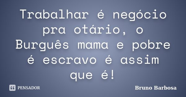 Trabalhar é negócio pra otário, o Burguês mama e pobre é escravo é assim que é!... Frase de Bruno Barbosa.