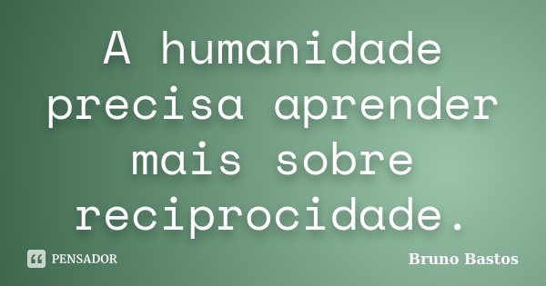 A humanidade precisa aprender mais sobre reciprocidade.... Frase de Bruno Bastos.