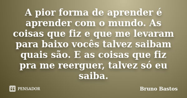 A pior forma de aprender é aprender com o mundo. As coisas que fiz e que me levaram para baixo vocês talvez saibam quais são. E as coisas que fiz pra me reergue... Frase de Bruno Bastos.