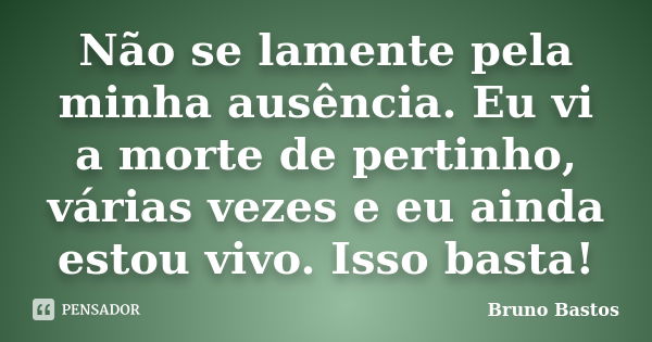 Não se lamente pela minha ausência. Eu vi a morte de pertinho, várias vezes e eu ainda estou vivo. Isso basta!... Frase de Bruno Bastos.