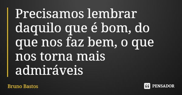 Precisamos lembrar daquilo que é bom, do que nos faz bem, o que nos torna mais admiráveis... Frase de Bruno Bastos.