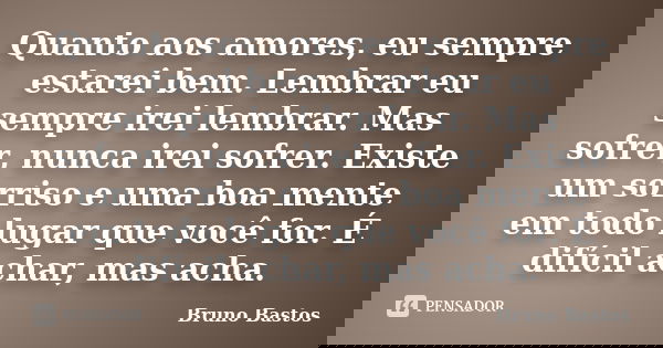 Quanto aos amores, eu sempre estarei bem. Lembrar eu sempre irei lembrar. Mas sofrer, nunca irei sofrer. Existe um sorriso e uma boa mente em todo lugar que voc... Frase de Bruno Bastos.