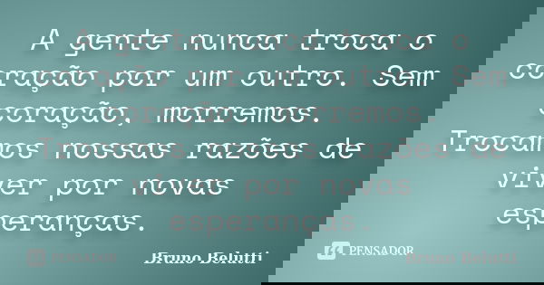 A gente nunca troca o coração por um outro. Sem coração, morremos. Trocamos nossas razões de viver por novas esperanças.... Frase de Bruno Belutti.