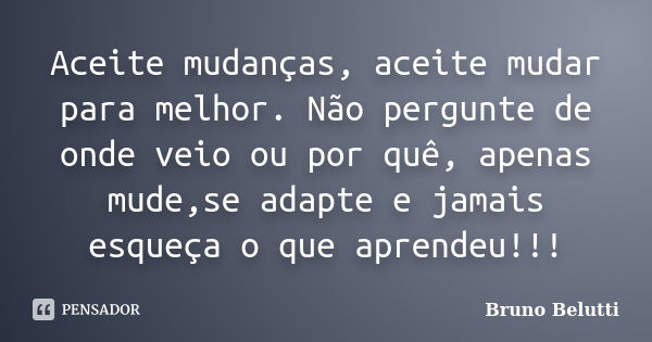 Aceite mudanças, aceite mudar para melhor. Não pergunte de onde veio ou por quê, apenas mude,se adapte e jamais esqueça o que aprendeu!!!... Frase de Bruno Belutti.