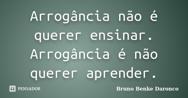 Arrogância não é querer ensinar. Arrogância é não querer aprender.... Frase de Bruno Benke Daronco.